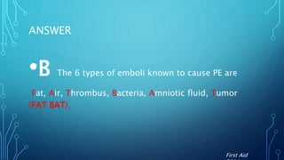 ANSWER
•B The 6 types of emboli known to cause PE are
Fat, Air, Thrombus, Bacteria, Amniotic fluid, Tumor
(FAT BAT).
First Aid
 
