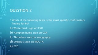 QUESTION 2
• Which of the following tests is the most specific confirmatory
finding for PE?
a) Westermark sign on CXR
b) Hampton hump sign on CXR
c) Thrombus seen on venography
d) Embolus seen on MDCTA
e) ECG
 