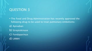 QUESTION 3
• The Food and Drug Administration has recently approved the
following drug to be used to treat pulmonary embolisms:
a) Apixaban
b) Streptokinase
c) Fondaparinux
d) LMWH
 