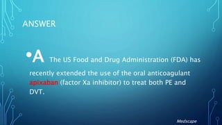 ANSWER
•A The US Food and Drug Administration (FDA) has
recently extended the use of the oral anticoagulant
apixaban (factor Xa inhibitor) to treat both PE and
DVT.
Medscape
 