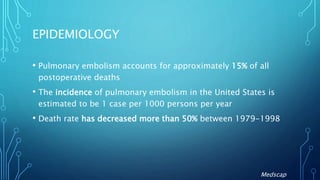 EPIDEMIOLOGY
• Pulmonary embolism accounts for approximately 15% of all
postoperative deaths
• The incidence of pulmonary embolism in the United States is
estimated to be 1 case per 1000 persons per year
• Death rate has decreased more than 50% between 1979-1998
Medscap
 