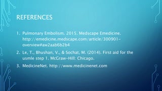 REFERENCES
1. Pulmonary Embolism. 2015. Medscape Emedicine.
http://emedicine.medscape.com/article/300901-
overview#aw2aab6b2b4
2. Le, T., Bhushan, V., & Sochat, M. (2014). First aid for the
usmle step 1. McGraw-Hill: Chicago.
3. MedicineNet. http://www.medicinenet.com
 