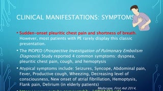 CLINICAL MANIFESTATIONS: SYMPTOMS
• Sudden-onset pleuritic chest pain and shortness of breath.
However, most patients with PE rarely display this classic
presentation.
• The PIOPED (Prospective Investigation of Pulmonary Embolism
Diagnosis) Study reported 4 common symptoms: dyspnea,
pleuritic chest pain, cough, and hemoptysis
• Atypical symptoms include: Seizures, Syncope, Abdominal pain,
Fever, Productive cough, Wheezing, Decreasing level of
consciousness, New onset of atrial fibrillation, Hemoptysis,
Flank pain, Delirium (in elderly patients)
Medscape, First Aid 2014,
 