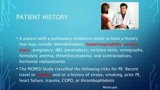 PATIENT HISTORY
• A patient with a pulmonary embolism tends to have a history
that may include: Immobilization, hypercoagulability, venous
stasis, pregnancy, IBD, pacemakers, varicose veins, venography,
hemolytic anemia, thrombocytopenia, oral contraceptives,
hormonal replacements
• The PIOPED Study classified the following risks for PE: Recent
travel or surgery and/or a history of stroke, smoking, prior PE,
heart failure, trauma, COPD, or thrombophlebitis
Medscape,
 