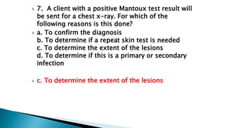  9. A client who is HIV+ has had a PPD skin test.
The nurse notes a 7-mm area of induration at the
site of the skin test....