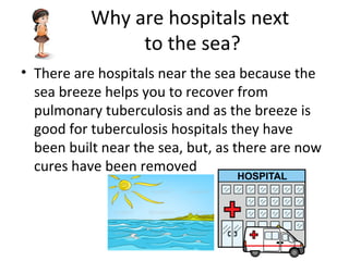 Why are hospitals next
to the sea?
• There are hospitals near the sea because the
sea breeze helps you to recover from
pulmonary tuberculosis and as the breeze is
good for tuberculosis hospitals they have
been built near the sea, but, as there are now
cures have been removed
 