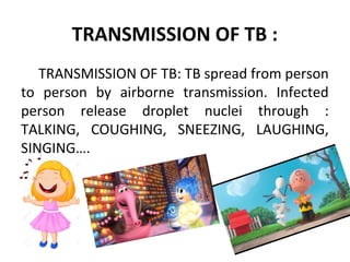 TRANSMISSION OF TB :
TRANSMISSION OF TB: TB spread from person
to person by airborne transmission. Infected
person release droplet nuclei through :
TALKING, COUGHING, SNEEZING, LAUGHING,
SINGING….
 