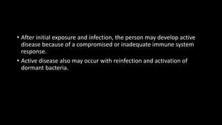 • After initial exposure and infection, the person may develop active
disease because of a compromised or inadequate immune system
response.
• Active disease also may occur with reinfection and activation of
dormant bacteria.
 