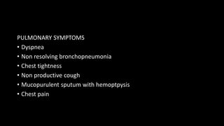 PULMONARY SYMPTOMS
• Dyspnea
• Non resolving bronchopneumonia
• Chest tightness
• Non productive cough
• Mucopurulent sputum with hemoptpysis
• Chest pain
 