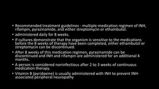 • Recommended treatment guidelines - multiple-medication regimen of INH,
rifampin, pyrazinamide, and either streptomycin or ethambutol.
• administered daily for 8 weeks.
• If cultures demonstrate that the organism is sensitive to the medications
before the 8 weeks of therapy have been completed, either ethambutol or
streptomycin can be discontinued.
• After 8 weeks of this medication regimen, pyrazinamide can be
discontinued and INH and rifampin are administered for an additional 4
months.
• A person is considered noninfectious after 2 to 3 weeks of continuous
medication therapy.
• Vitamin B (pyridoxine) is usually administered with INH to prevent INH-
associated peripheral neuropathy
 