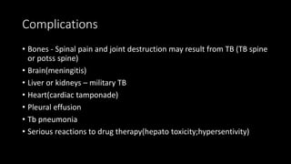 Complications
• Bones - Spinal pain and joint destruction may result from TB (TB spine
or potss spine)
• Brain(meningitis)
• Liver or kidneys – military TB
• Heart(cardiac tamponade)
• Pleural effusion
• Tb pneumonia
• Serious reactions to drug therapy(hepato toxicity;hypersentivity)
 