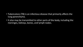 • Tuberculosis (TB) is an infectious disease that primarily affects the
lung parenchyma.
• It also may be transmitted to other parts of the body, including the
meninges, kidneys, bones, and lymph nodes.
 