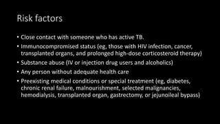 Risk factors
• Close contact with someone who has active TB.
• Immunocompromised status (eg, those with HIV infection, cancer,
transplanted organs, and prolonged high-dose corticosteroid therapy)
• Substance abuse (IV or injection drug users and alcoholics)
• Any person without adequate health care
• Preexisting medical conditions or special treatment (eg, diabetes,
chronic renal failure, malnourishment, selected malignancies,
hemodialysis, transplanted organ, gastrectomy, or jejunoileal bypass)
 