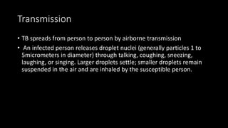 Transmission
• TB spreads from person to person by airborne transmission
• An infected person releases droplet nuclei (generally particles 1 to
5micrometers in diameter) through talking, coughing, sneezing,
laughing, or singing. Larger droplets settle; smaller droplets remain
suspended in the air and are inhaled by the susceptible person.
 