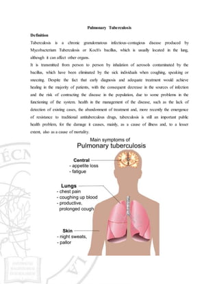Pulmonary Tuberculosis
Definition
Tuberculosis is a chronic granulomatous infectious-contagious disease produced by
Mycobacterium Tuberculosis or Koch's bacillus, which is usually located in the lung,
although it can affect other organs.
It is transmitted from person to person by inhalation of aerosols contaminated by the
bacillus, which have been eliminated by the sick individuals when coughing, speaking or
sneezing. Despite the fact that early diagnosis and adequate treatment would achieve
healing in the majority of patients, with the consequent decrease in the sources of infection
and the risk of contracting the disease in the population, due to some problems in the
functioning of the system. health in the management of the disease, such as the lack of
detection of existing cases, the abandonment of treatment and, more recently the emergence
of resistance to traditional antituberculous drugs, tuberculosis is still an important public
health problem, for the damage it causes, mainly, as a cause of illness and, to a lesser
extent, also as a cause of mortality.
 