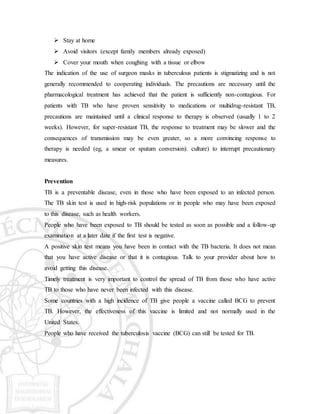  Stay at home
 Avoid visitors (except family members already exposed)
 Cover your mouth when coughing with a tissue or elbow
The indication of the use of surgeon masks in tuberculous patients is stigmatizing and is not
generally recommended to cooperating individuals. The precautions are necessary until the
pharmacological treatment has achieved that the patient is sufficiently non-contagious. For
patients with TB who have proven sensitivity to medications or multidrug-resistant TB,
precautions are maintained until a clinical response to therapy is observed (usually 1 to 2
weeks). However, for super-resistant TB, the response to treatment may be slower and the
consequences of transmission may be even greater, so a more convincing response to
therapy is needed (eg, a smear or sputum conversion). culture) to interrupt precautionary
measures.
Prevention
TB is a preventable disease, even in those who have been exposed to an infected person.
The TB skin test is used in high-risk populations or in people who may have been exposed
to this disease, such as health workers.
People who have been exposed to TB should be tested as soon as possible and a follow-up
examination at a later date if the first test is negative.
A positive skin test means you have been in contact with the TB bacteria. It does not mean
that you have active disease or that it is contagious. Talk to your provider about how to
avoid getting this disease.
Timely treatment is very important to control the spread of TB from those who have active
TB to those who have never been infected with this disease.
Some countries with a high incidence of TB give people a vaccine called BCG to prevent
TB. However, the effectiveness of this vaccine is limited and not normally used in the
United States.
People who have received the tuberculosis vaccine (BCG) can still be tested for TB.
 