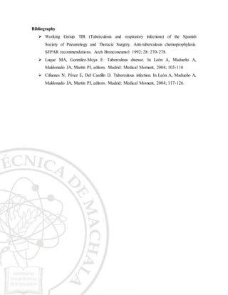 Bibliography
 Working Group TIR (Tuberculosis and respiratory infections) of the Spanish
Society of Pneumology and Thoracic Surgery. Anti-tuberculosis chemoprophylaxis.
SEPAR recommendations. Arch Bronconeumol 1992; 28: 270-278.
 Luque MA, González-Moya E. Tuberculous disease. In León A, Madueño A,
Maldonado JA, Martín PJ, editors. Madrid: Medical Moment, 2004; 103-116
 Cifuenes N, Pérez E, Del Castillo D. Tuberculous infection. In León A, Madueño A,
Maldonado JA, Martín PJ, editors. Madrid: Medical Moment, 2004; 117-126.
 