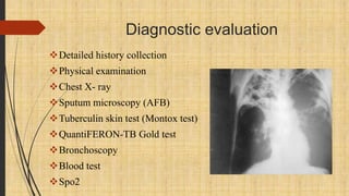 Diagnostic evaluation
Detailed history collection
Physical examination
Chest X- ray
Sputum microscopy (AFB)
Tuberculin skin test (Montox test)
QuantiFERON-TB Gold test
Bronchoscopy
Blood test
Spo2
 