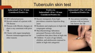 Induration5 -5 or >5 mm
Considered Positive in:
Positive in:
Induration5 -10 or >10 mm
Considered Positive in:
Induration5 -15or >15 mm
Considered Positive in:
 HIV-infected persons
 Recent contact of a person with
TB disease
 Persons with fibrotic changes on
chest x-ray consistent with prior
TB
 Clients with organ transplants
Persons immunosuppressed for
other reasons
 Recent immigrants from high-
prevalence countries Injection drug
users
 Residents and employees in high-risk
congregate settings
 Mycobacteriology laboratory
personnel Persons with clinical
conditions that place them at high risk
 Children <4 years of age Infants,
children, and adolescents exposed to
adults in high-risk categories
 Any person including
persons with no known
risk factors for TB
Tuberculin skin test
 