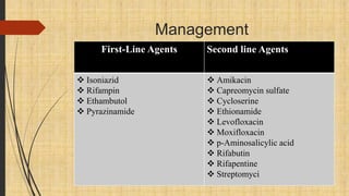 Management
First-Line Agents Second line Agents
 Isoniazid
 Rifampin
 Ethambutol
 Pyrazinamide
 Amikacin
 Capreomycin sulfate
 Cycloserine
 Ethionamide
 Levofloxacin
 Moxifloxacin
 p-Aminosalicylic acid
 Rifabutin
 Rifapentine
 Streptomyci
 