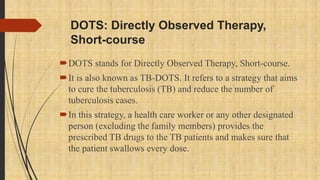 DOTS: Directly Observed Therapy,
Short-course
DOTS stands for Directly Observed Therapy, Short-course.
It is also known as TB-DOTS. It refers to a strategy that aims
to cure the tuberculosis (TB) and reduce the number of
tuberculosis cases.
In this strategy, a health care worker or any other designated
person (excluding the family members) provides the
prescribed TB drugs to the TB patients and makes sure that
the patient swallows every dose.
 