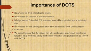 Importance of DOTS
 It prevents TB from spreading to others.
 It decreases the chances of treatment failure.
 It helps patents finish their TB treatment as quickly as possible and without any
gap.
 It decreases the risk of drug-resistance TB which results from the incomplete
treatment.
 We cannot be sure that the patient will take medication as directed; people may
forget or have problems taking medication correctly. This problem can be solved
with DOTS.
 