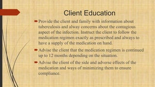 Client Education
Provide the client and family with information about
tuberculosis and alway concerns about the contagious
aspect of the infection. Instruct the client to follow the
medication regimen exactly as prescribed and always to
have a supply of the medication on hand.
Advise the client that the medication regimen is continued
up to 12 months depending on the situation.
Advise the client of the side and adverse effects of the
medication and ways of minimizing them to ensure
compliance.
 