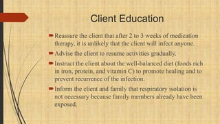 Client Education
Reassure the client that after 2 to 3 weeks of medication
therapy, it is unlikely that the client will infect anyone.
Advise the client to resume activities gradually.
Instruct the client about the well-balanced diet (foods rich
in iron, protein, and vitamin C) to promote healing and to
prevent recurrence of the infection.
Inform the client and family that respiratory isolation is
not necessary because family members already have been
exposed.
 