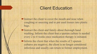 Client Education
Instruct the client to cover the mouth and nose when
coughing or sneezing and to put used tissues into plastic
bags.
Instruct the client and family about thorough hand
washing. Inform the client that a sputum culture is needed
every 2 to 4 weeks once medication therapy is initiated.
Inform the client that when the results of 3 sputum
cultures are negative, the client is no longer considered
infectious and usually can return to former employment.
 
