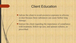 Client Education
Advise the client to avoid excessive exposure to silicone
or dust because these substances can cause further lung
damage.
Instruct the client regarding the importance of compliance
with treatment, follow-up care, and sputum cultures, as
prescribed
 
