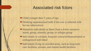 Associated risk fctors
Child younger than 5 years of age
Drinking unpasteurized milk if the cow is infected with
bovine tuberculosis
Homeless individuals or those from a lower socioeco-
nomic group, minority group, or refugee group
Individuals in constant, frequent contactwithanuntreated or
undiagnosed individual
Individuals living in crowded areas, such as long-term
care facilities, prisons, and mental health facilities
 