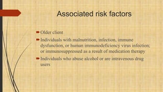 Associated risk factors
Older client
Individuals with malnutrition, infection, immune
dysfunction, or human immunodeficiency virus infection;
or immunosuppressed as a result of medication therapy
Individuals who abuse alcohol or are intravenous drug
users
 