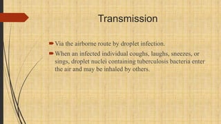 Transmission
Via the airborne route by droplet infection.
When an infected individual coughs, laughs, sneezes, or
sings, droplet nuclei containing tuberculosis bacteria enter
the air and may be inhaled by others.
 