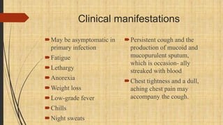 Clinical manifestations
May be asymptomatic in
primary infection
Fatigue
Lethargy
Anorexia
Weight loss
Low-grade fever
Chills
Night sweats
Persistent cough and the
production of mucoid and
mucopurulent sputum,
which is occasion- ally
streaked with blood
Chest tightness and a dull,
aching chest pain may
accompany the cough.
 