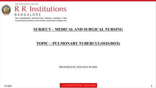3/11/2024 © R R INSTITUTIONS , BANGALORE 1
SUBJECT – MEDICALAND SURGICAL NURSING
TOPIC – PULMONARY TUBERCULOSIS/DOTs
PREPARED BY DOLISHA WARBI
 