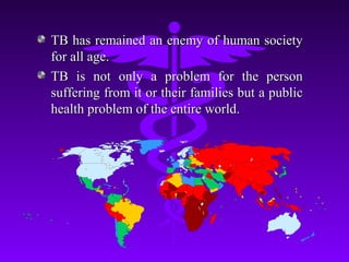 TB has remained an enemy of human societyTB has remained an enemy of human society
for all age.for all age.
TB is not only a problem for the personTB is not only a problem for the person
suffering from it or their families but a publicsuffering from it or their families but a public
health problem of the entire world.health problem of the entire world.
 