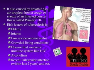 It also caused by breathing inIt also caused by breathing in
air droplets from a cough orair droplets from a cough or
sneeze of an infected personsneeze of an infected person
this is called Primary TB.this is called Primary TB.
Risk factors of tuberculosis is;Risk factors of tuberculosis is;
ElderlyElderly
InfantsInfants
Low socioeconomic statusLow socioeconomic status
Crowded living conditionsCrowded living conditions
Disease that weakensDisease that weakens
immune system like HIVimmune system like HIV
AlcoholismAlcoholism
Recent Tubercular infectionRecent Tubercular infection
(within last 2 years) and ect.(within last 2 years) and ect.
 