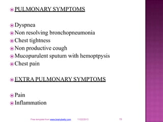 ⦿PULMONARY SYMPTOMS
⦿Dyspnea
⦿Non resolving bronchopneumonia
⦿Chest tightness
⦿Non productive cough
⦿Mucopurulent sputum with hemoptpysis
⦿Chest pain
⦿EXTRA PULMONARY SYMPTOMS
⦿Pain
⦿Inflammation
15
Free template from www.brainybetty.com 11/22/2013
 