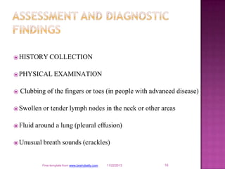 ⦿HISTORY COLLECTION
⦿PHYSICAL EXAMINATION
⦿ Clubbing of the fingers or toes (in people with advanced disease)
⦿Swollen or tender lymph nodes in the neck or other areas
⦿Fluid around a lung (pleural effusion)
⦿Unusual breath sounds (crackles)
16
Free template from www.brainybetty.com 11/22/2013
 