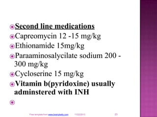 ⦿Second line medications
⦿Capreomycin 12 -15 mg/kg
23
Free template from www.brainybetty.com 11/22/2013
⦿Ethionamide 15mg/kg
⦿Paraaminosalycilate sodium 200 -
300 mg/kg
⦿Cycloserine 15 mg/kg
⦿Vitamin b(pyridoxine) usually
adminstered with INH
⦿
 