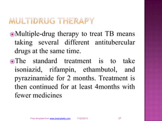 ⦿Multiple-drug therapy to treat TB means
taking several different antitubercular
drugs at the same time.
27
Free template from www.brainybetty.com 11/22/2013
⦿The standard treatment
isoniazid, rifampin, ethambutol,
is to take
and
pyrazinamide for 2 months. Treatment is
then continued for at least 4months with
fewer medicines
 