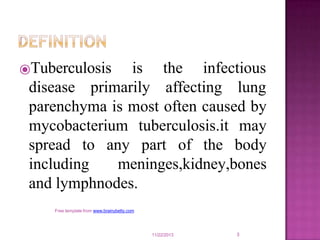 the infectious
⦿Tuberculosis is
disease primarily affecting lung
parenchyma is most often caused by
mycobacterium tuberculosis.it may
spread to any part of the body
including meninges,kidney,bones
and lymphnodes.
11/22/2013
Free template from www.brainybetty.com
3
 