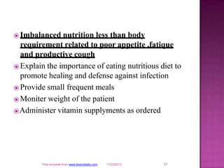 ⦿Imbalanced nutrition less than body
requirement related to poor appetite ,fatique
and productive cough
⦿Explain the importance of eating nutritious diet to
promote healing and defense against infection
⦿Provide small frequent meals
⦿Moniter weight of the patient
⦿Administer vitamin supplyments as ordered
31
Free template from www.brainybetty.com 11/22/2013
 