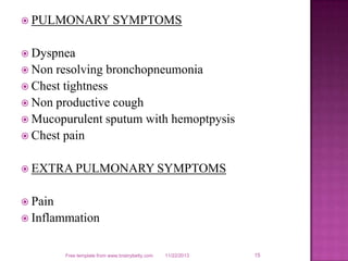  PULMONARY SYMPTOMS
 Dyspnea
 Non

resolving bronchopneumonia
 Chest tightness
 Non productive cough
 Mucopurulent sputum with hemoptpysis
 Chest pain
 EXTRA PULMONARY SYMPTOMS
 Pain
 Inflammation

Free template from www.brainybetty.com

11/22/2013

15

 