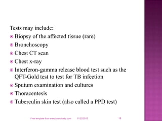 Tests may include:
 Biopsy of the affected tissue (rare)
 Bronchoscopy
 Chest CT scan
 Chest x-ray
 Interferon-gamma release blood test such as the
QFT-Gold test to test for TB infection
 Sputum examination and cultures
 Thoracentesis
 Tuberculin skin test (also called a PPD test)
Free template from www.brainybetty.com

11/22/2013

18

 