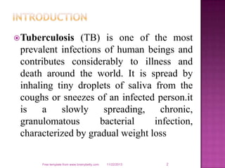  Tuberculosis

(TB) is one of the most
prevalent infections of human beings and
contributes considerably to illness and
death around the world. It is spread by
inhaling tiny droplets of saliva from the
coughs or sneezes of an infected person.it
is
a
slowly
spreading,
chronic,
granulomatous
bacterial
infection,
characterized by gradual weight loss

Free template from www.brainybetty.com

11/22/2013

2

 
