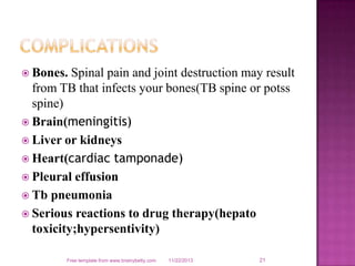  Bones.

Spinal pain and joint destruction may result
from TB that infects your bones(TB spine or potss
spine)
 Brain(meningitis)
 Liver or kidneys
 Heart(cardiac tamponade)
 Pleural effusion
 Tb pneumonia
 Serious reactions to drug therapy(hepato
toxicity;hypersentivity)
Free template from www.brainybetty.com

11/22/2013

21

 