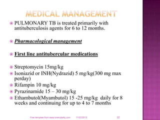 

PULMONARY TB is treated primarily with
antituberculosis agents for 6 to 12 months.



Pharmacological management



First line antitubercular medications

Streptomycin 15mg/kg
 Isoniazid or INH(Nydrazid) 5 mg/kg(300 mg max
perday)
 Rifampin 10 mg/kg
 Pyrazinamide 15 – 30 mg/kg
 Ethambutol(Myambutol) 15 -25 mg/kg daily for 8
weeks and continuing for up to 4 to 7 months


Free template from www.brainybetty.com

11/22/2013

22

 