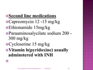 Second

line medications
Capreomycin 12 -15 mg/kg
Ethionamide 15mg/kg
Paraaminosalycilate sodium 200 300 mg/kg
Cycloserine 15 mg/kg
Vitamin b(pyridoxine) usually
adminstered with INH

Free template from www.brainybetty.com

11/22/2013

23

 