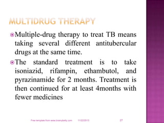  Multiple-drug

therapy to treat TB means
taking several different antitubercular
drugs at the same time.
 The standard treatment is to take
isoniazid, rifampin, ethambutol, and
pyrazinamide for 2 months. Treatment is
then continued for at least 4months with
fewer medicines

Free template from www.brainybetty.com

11/22/2013

27

 